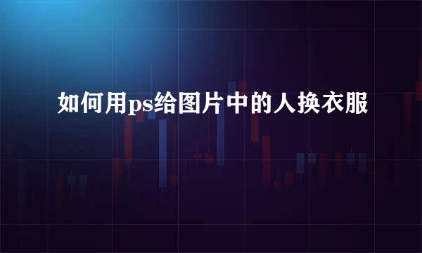 如何用ps给图片中的人换衣服