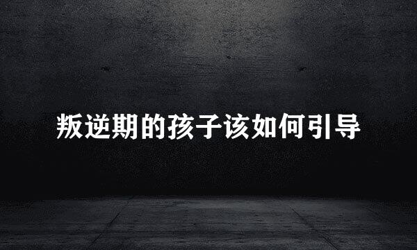 叛逆期的孩子该如何引导
