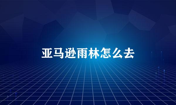 亚马逊雨林怎么去