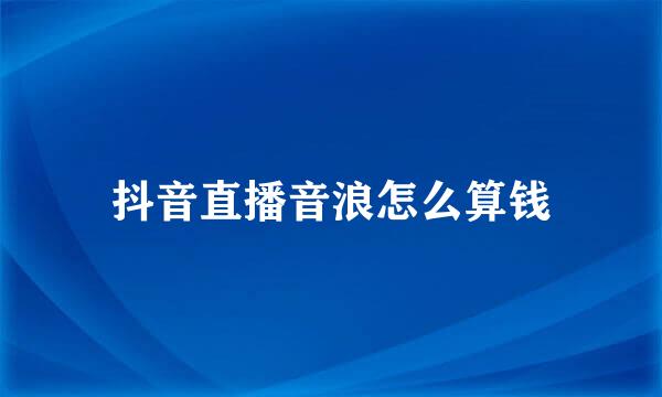 抖音直播音浪怎么算钱