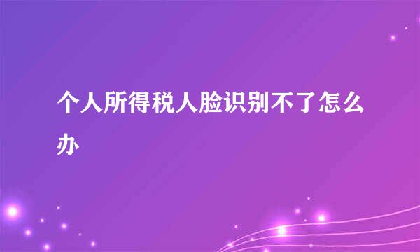 个人所得税人脸识别不了怎么办