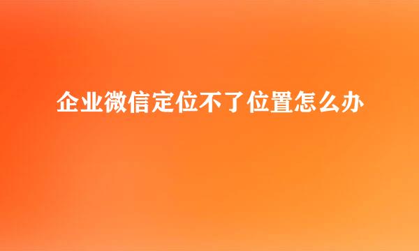 企业微信定位不了位置怎么办