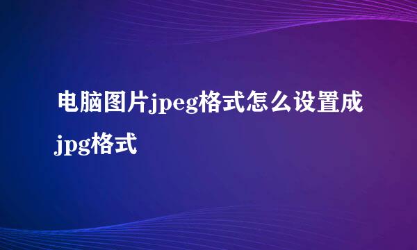 电脑图片jpeg格式怎么设置成jpg格式