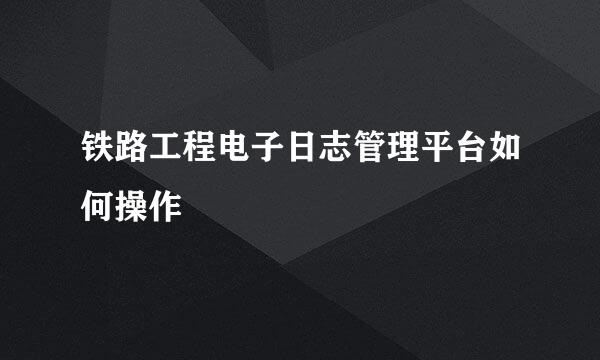 铁路工程电子日志管理平台如何操作
