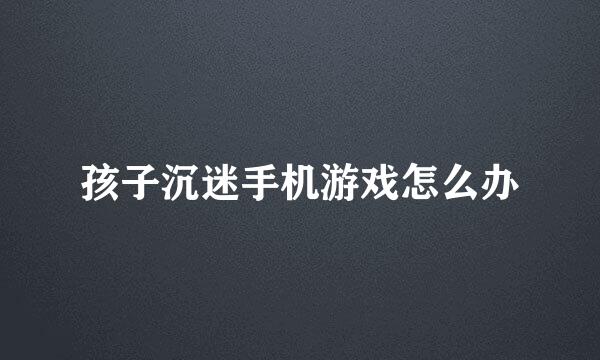 孩子沉迷手机游戏怎么办