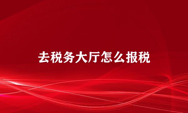 去税务大厅怎么报税