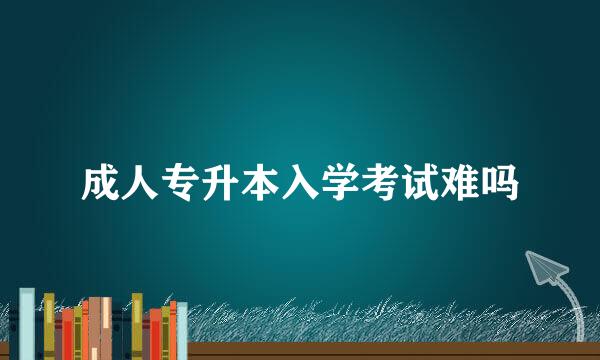 成人专升本入学考试难吗