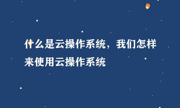 什么是云操作系统,我们怎样来使用云操作系统