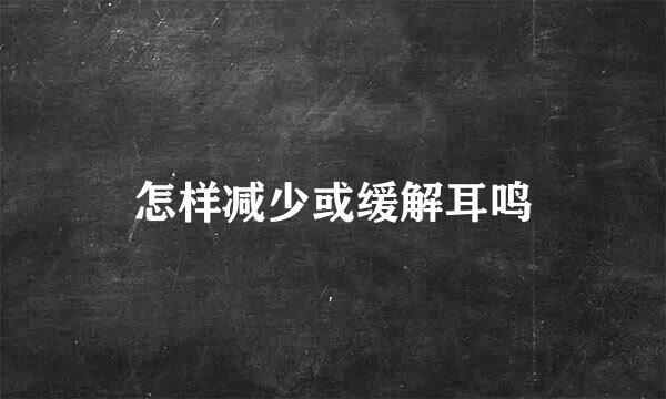 怎样减少或缓解耳鸣