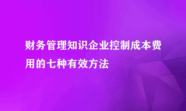 财务管理知识企业控制成本费用的七种有效方法