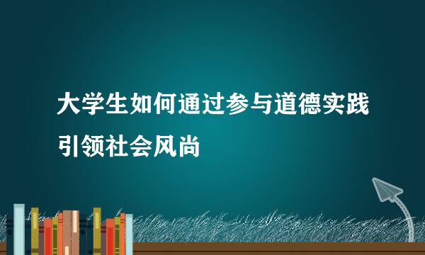大学生如何通过参与道德实践引领社会风尚