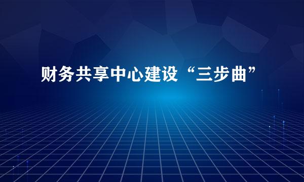 财务共享中心建设“三步曲”
