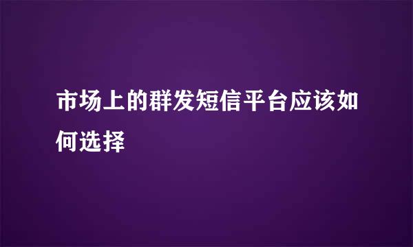 市场上的群发短信平台应该如何选择