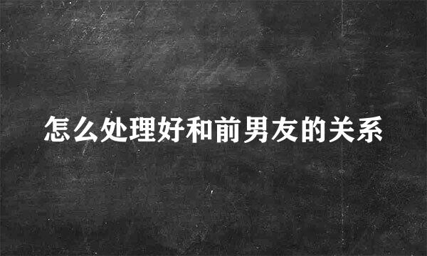 怎么处理好和前男友的关系