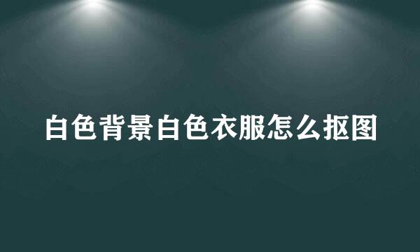 白色背景白色衣服怎么抠图
