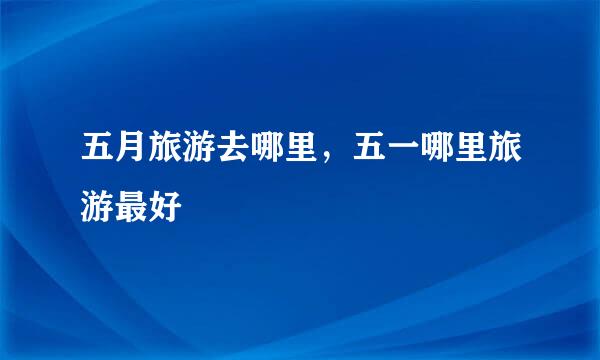 五月旅游去哪里,五一哪里旅游最好