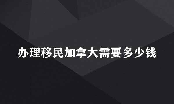 办理移民加拿大需要多少钱