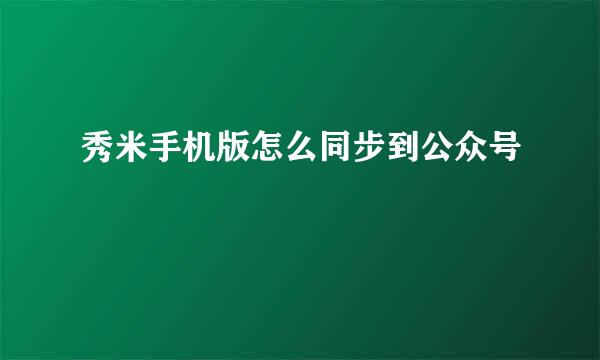 秀米手机版怎么同步到公众号