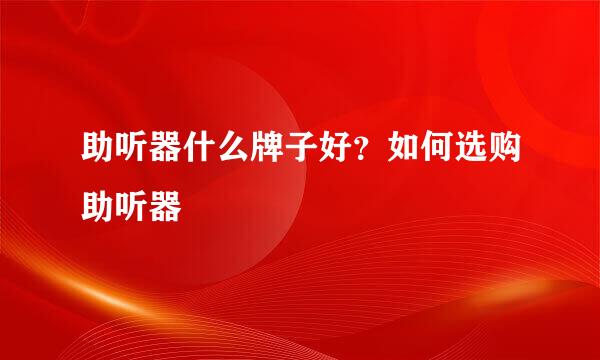 助听器什么牌子好?如何选购助听器