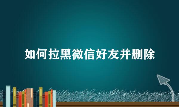 如何拉黑微信好友并删除