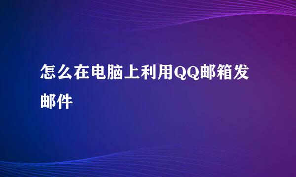怎么在电脑上利用QQ邮箱发邮件