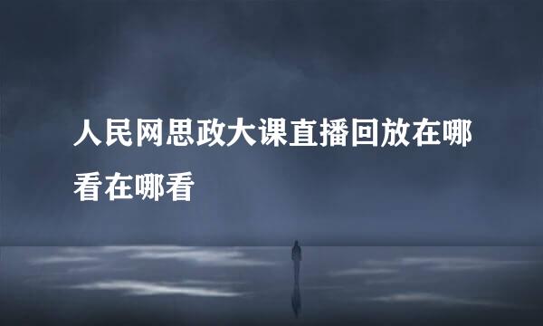 人民网思政大课直播回放在哪看在哪看