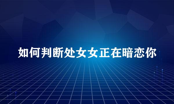 如何判断处女女正在暗恋你