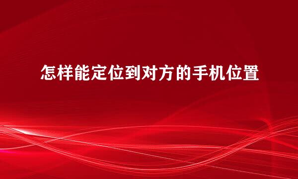 怎样能定位到对方的手机位置