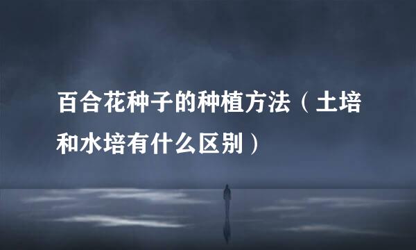 百合花种子的种植方法(土培和水培有什么区别)