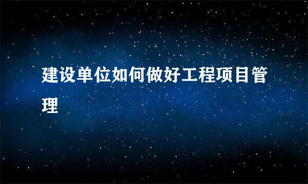建设单位如何做好工程项目管理