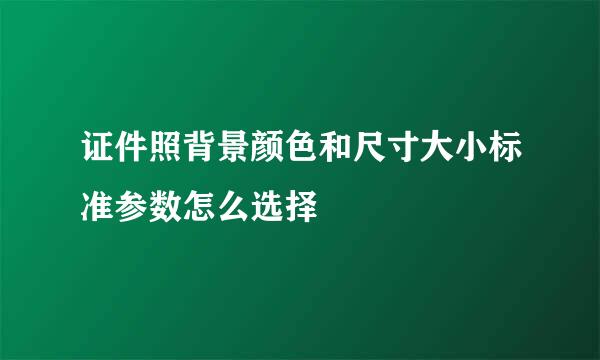 证件照背景颜色和尺寸大小标准参数怎么选择