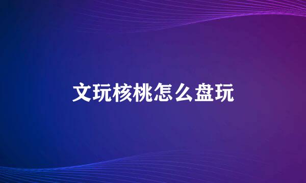 文玩核桃怎么盘玩