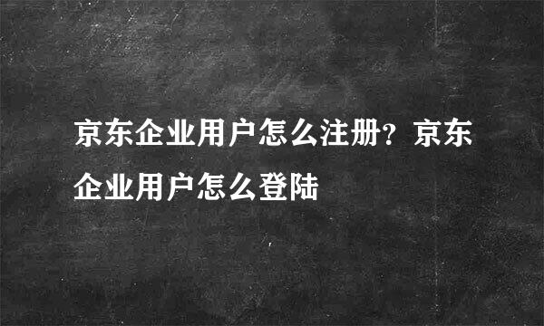 京东企业用户怎么注册？京东企业用户怎么登陆