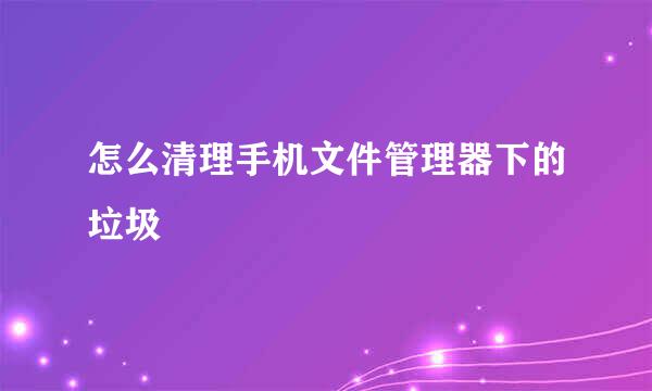 怎么清理手机文件管理器下的垃圾