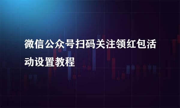微信公众号扫码关注领红包活动设置教程
