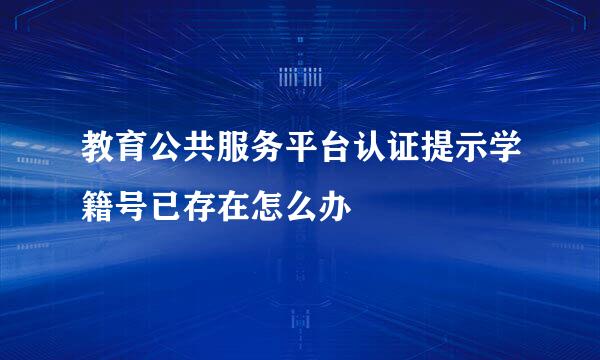教育公共服务平台认证提示学籍号已存在怎么办