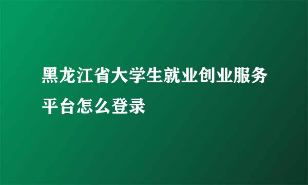 黑龙江省大学生就业创业服务平台怎么登录