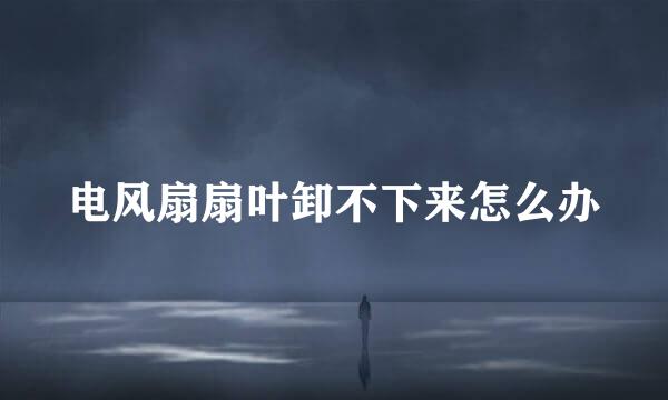 电风扇扇叶卸不下来怎么办