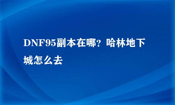 DNF95副本在哪？哈林地下城怎么去