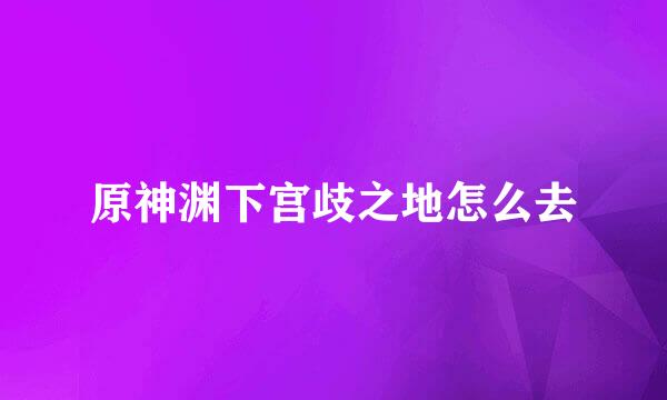 原神渊下宫歧之地怎么去