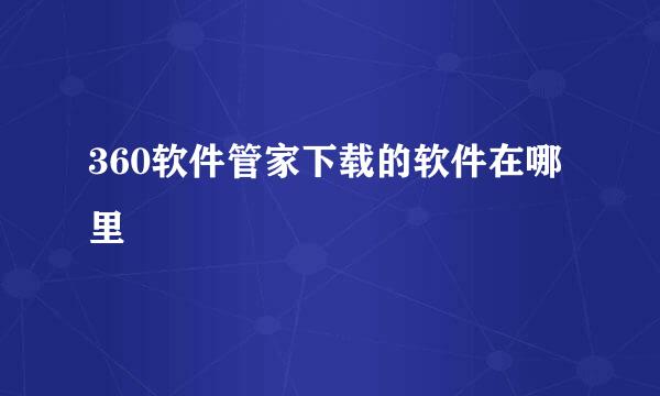 360软件管家下载的软件在哪里
