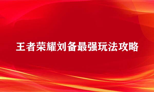 王者荣耀刘备最强玩法攻略