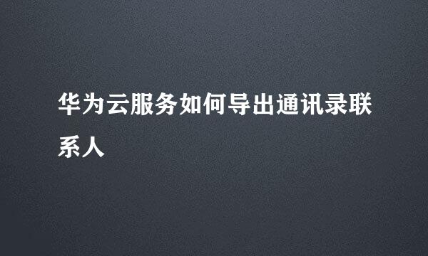 华为云服务如何导出通讯录联系人