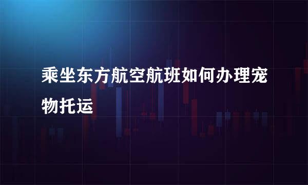 乘坐东方航空航班如何办理宠物托运