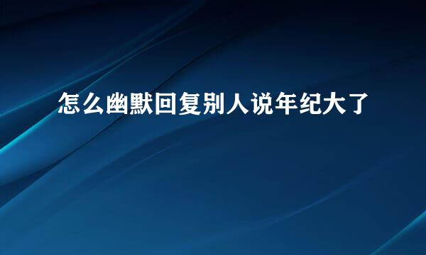 怎么幽默回复别人说年纪大了