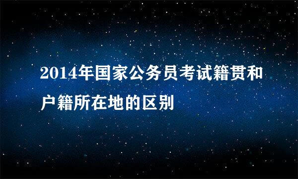 2014年国家公务员考试籍贯和户籍所在地的区别