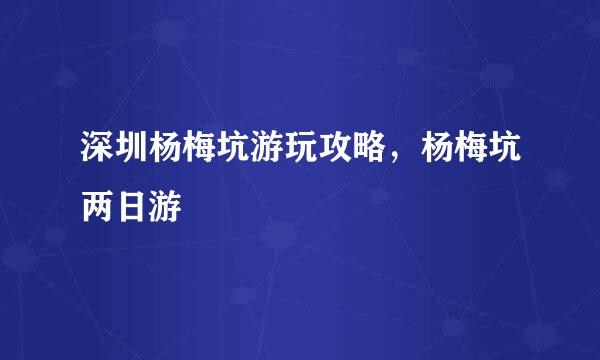 深圳杨梅坑游玩攻略,杨梅坑两日游