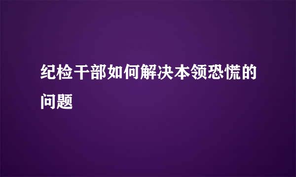 纪检干部如何解决本领恐慌的问题