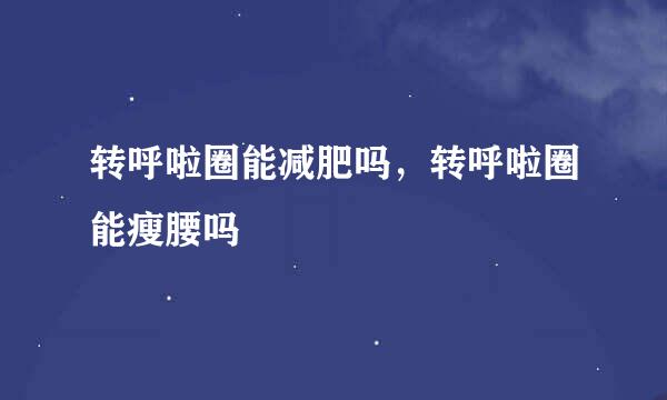 转呼啦圈能减肥吗,转呼啦圈能瘦腰吗