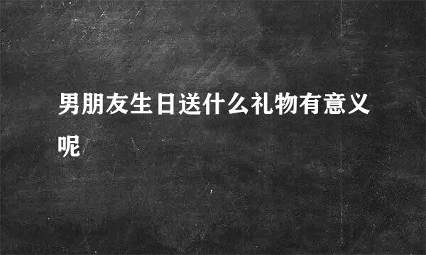 男朋友生日送什么礼物有意义呢